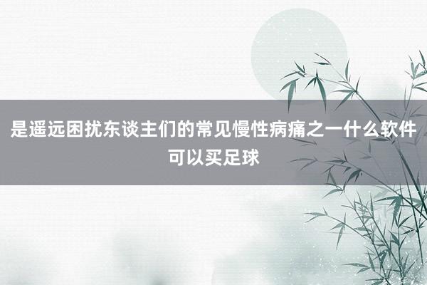 是遥远困扰东谈主们的常见慢性病痛之一什么软件可以买足球