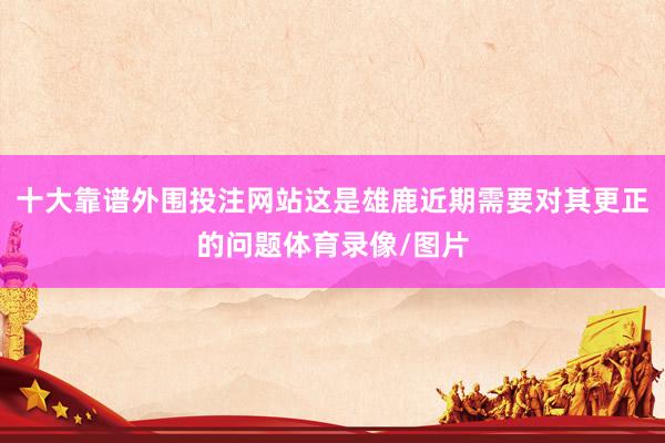 十大靠谱外围投注网站这是雄鹿近期需要对其更正的问题体育录像/图片