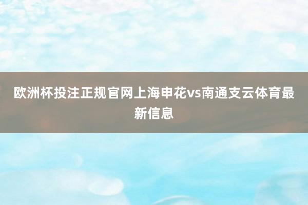 欧洲杯投注正规官网上海申花vs南通支云体育最新信息