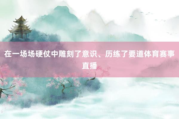 在一场场硬仗中雕刻了意识、历练了要道体育赛事直播